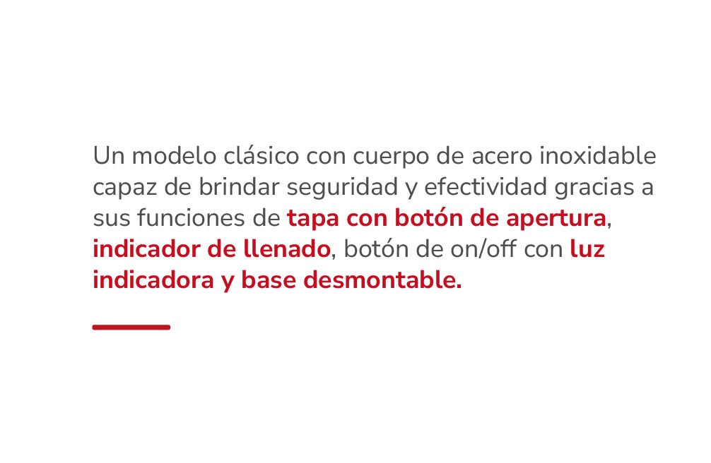 Un modelo clásico con cuerpo de acero inoxidable capaz de brindar seguridad y efectividad gracias a sus funciones de tapa con botón de apertura, indicador de llenado, botón de on/off con luz indicadora y base desmontable.